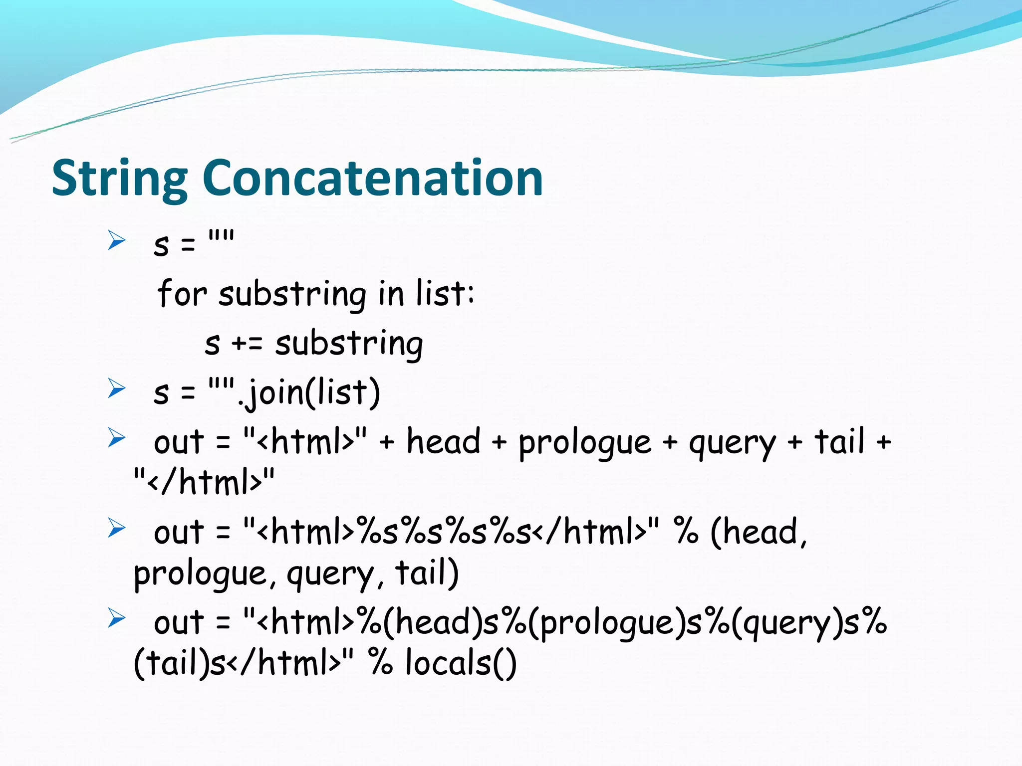String Concatenation
   s = ""
     for substring in list:
         s += substring
   s = "".join(list)
   out = "<html>" + head + prologue + query + tail +
   "</html>"
   out = "<html>%s%s%s%s</html>" % (head,
   prologue, query, tail)
   out = "<html>%(head)s%(prologue)s%(query)s%
   (tail)s</html>" % locals()
 