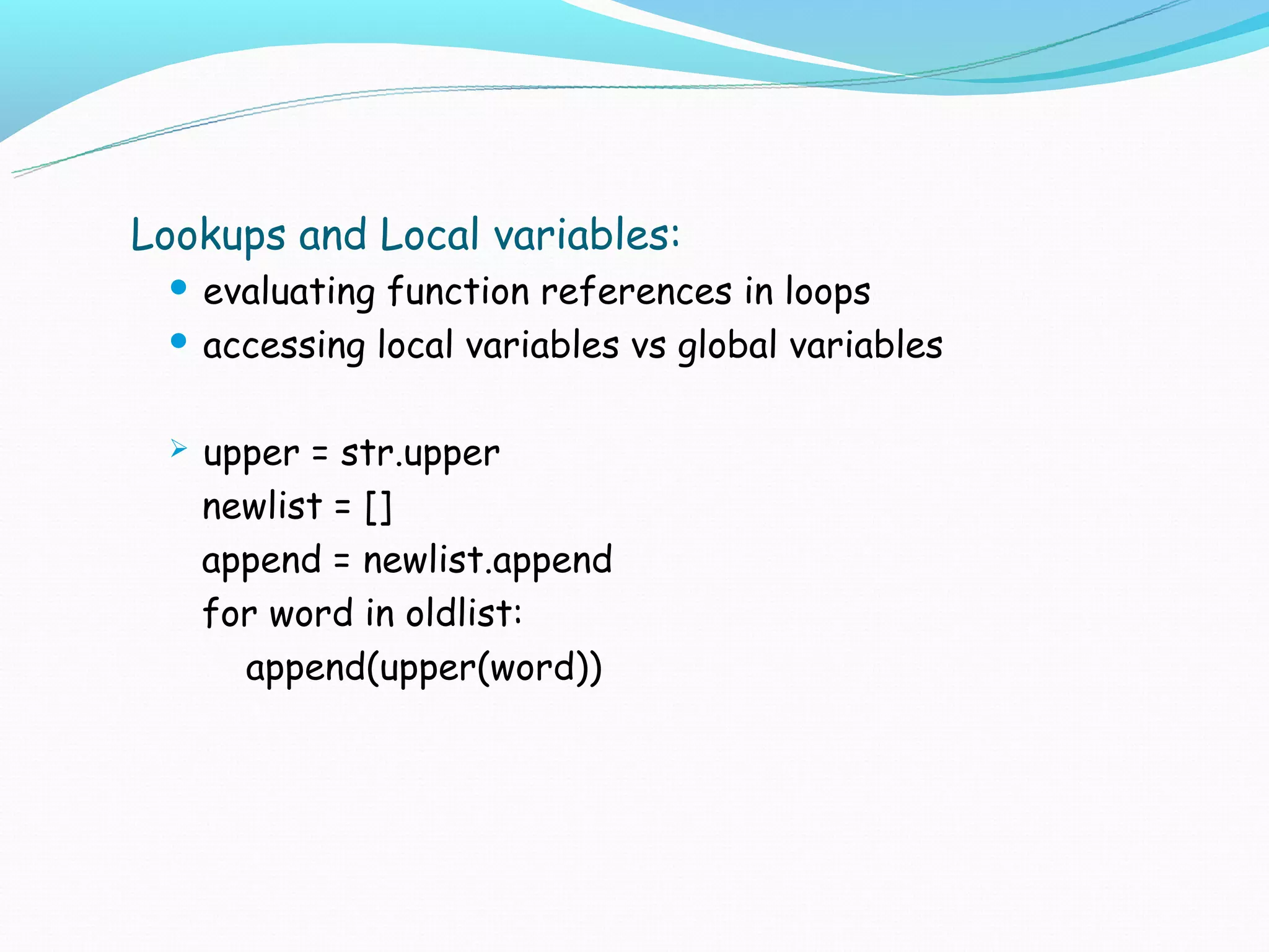 Lookups and Local variables:
  evaluating function references in loops
  accessing local variables vs global variables



    upper = str.upper
     newlist = []
     append = newlist.append
     for word in oldlist:
       append(upper(word))
 