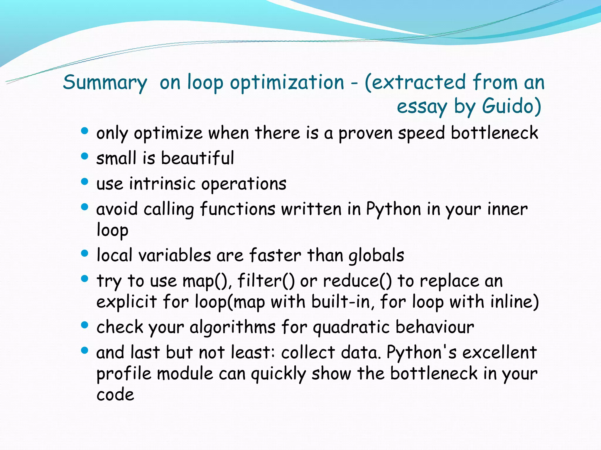 Summary on loop optimization - (extracted from an
                                  essay by Guido)
  only optimize when there is a proven speed bottleneck
  small is beautiful

  use intrinsic operations

  avoid calling functions written in Python in your inner
   loop
  local variables are faster than globals

  try to use map(), filter() or reduce() to replace an
   explicit for loop(map with built-in, for loop with inline)
  check your algorithms for quadratic behaviour

  and last but not least: collect data. Python's excellent
   profile module can quickly show the bottleneck in your
   code
 