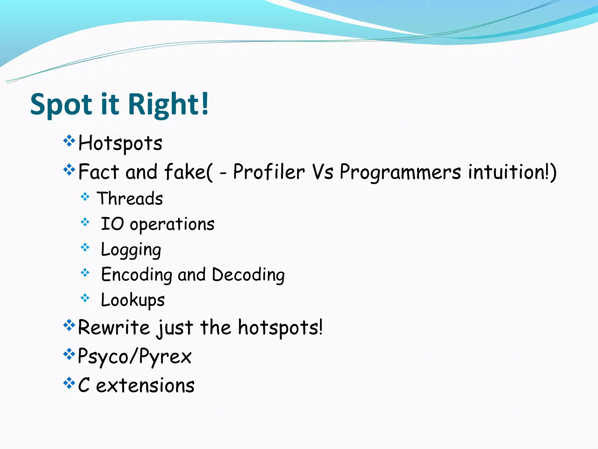 Spot it Right!
   Hotspots
   Fact and fake( - Profiler Vs Programmers intuition!)
   Threads
    IO operations

    Logging

    Encoding and Decoding

    Lookups

   Rewrite just the hotspots!
   Psyco/Pyrex
   C extensions
 
