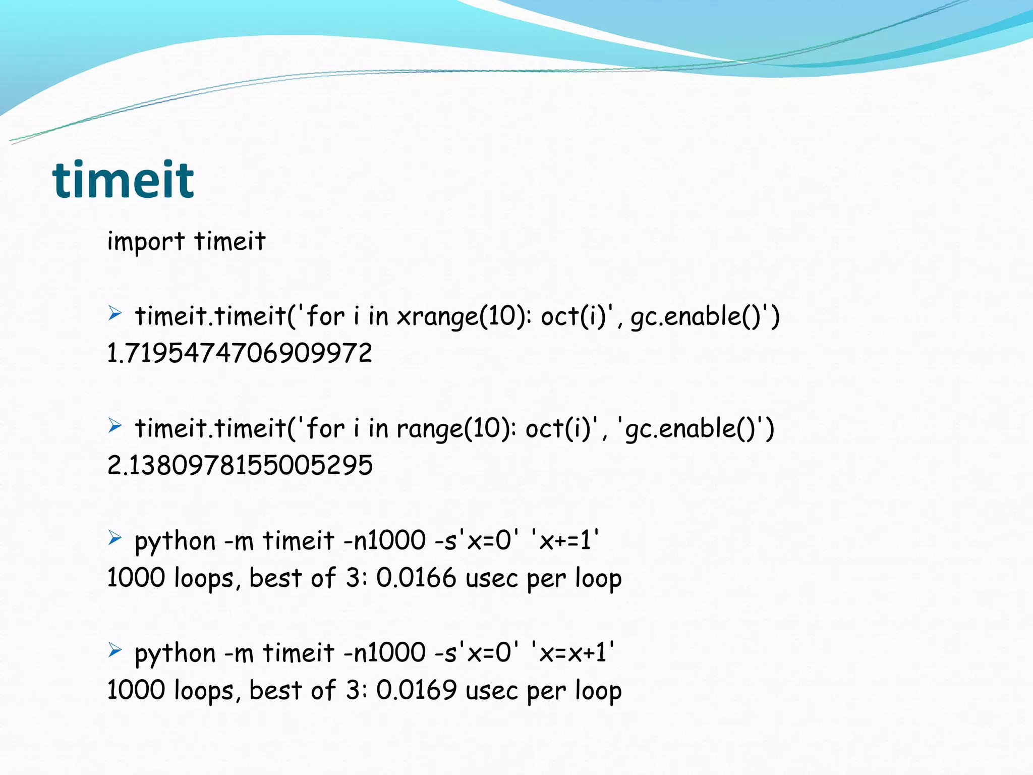 timeit
  import timeit

   timeit.timeit('for i in xrange(10): oct(i)', gc.enable()')
  1.7195474706909972

   timeit.timeit('for i in range(10): oct(i)', 'gc.enable()')
  2.1380978155005295

   python -m timeit -n1000 -s'x=0' 'x+=1'
  1000 loops, best of 3: 0.0166 usec per loop

   python -m timeit -n1000 -s'x=0' 'x=x+1'
  1000 loops, best of 3: 0.0169 usec per loop
 