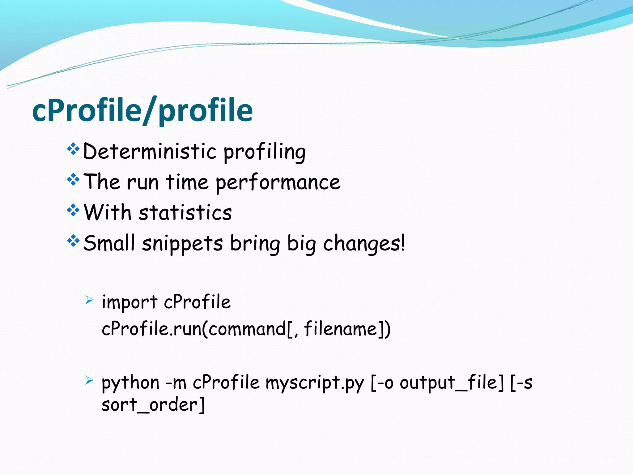 cProfile/profile
   Deterministic profiling
   The run time performance
   With statistics
   Small snippets bring big changes!


      import cProfile
       cProfile.run(command[, filename])

      python -m cProfile myscript.py [-o output_file] [-s
       sort_order]
 