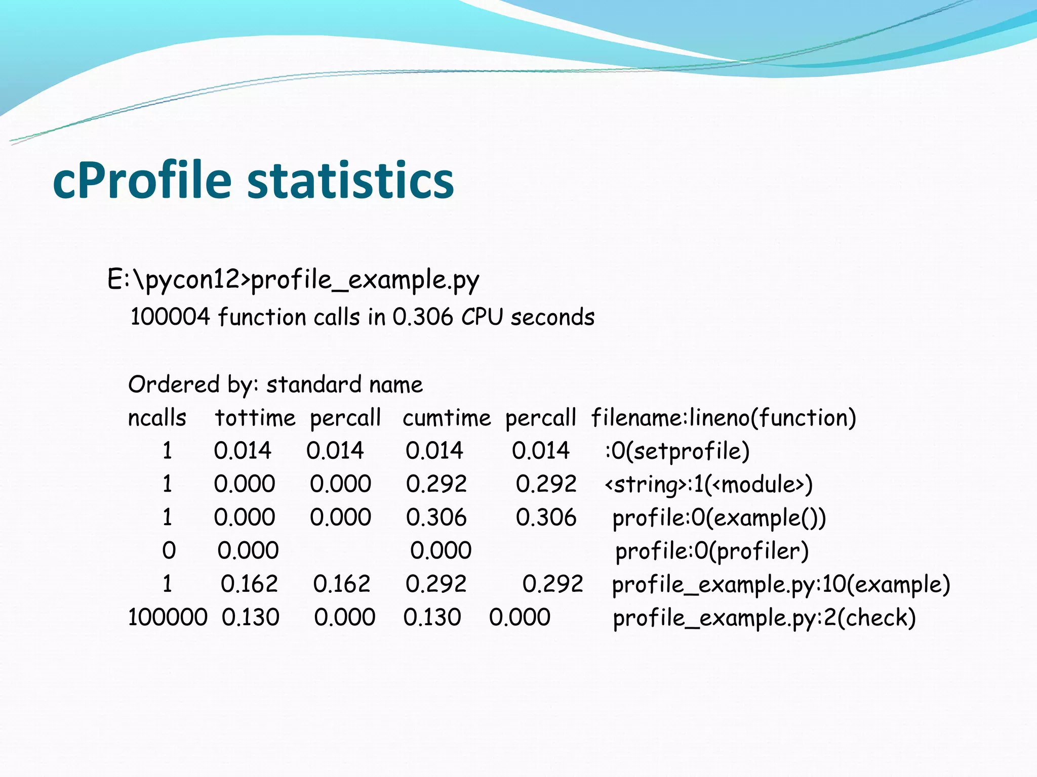 cProfile statistics
  E:pycon12>profile_example.py
   100004 function calls in 0.306 CPU seconds

   Ordered by: standard name
   ncalls tottime percall cumtime percall filename:lineno(function)
      1   0.014 0.014      0.014   0.014 :0(setprofile)
      1   0.000 0.000 0.292        0.292 <string>:1(<module>)
      1   0.000 0.000 0.306        0.306 profile:0(example())
      0   0.000            0.000             profile:0(profiler)
      1    0.162 0.162 0.292        0.292 profile_example.py:10(example)
   100000 0.130 0.000 0.130 0.000            profile_example.py:2(check)
 
