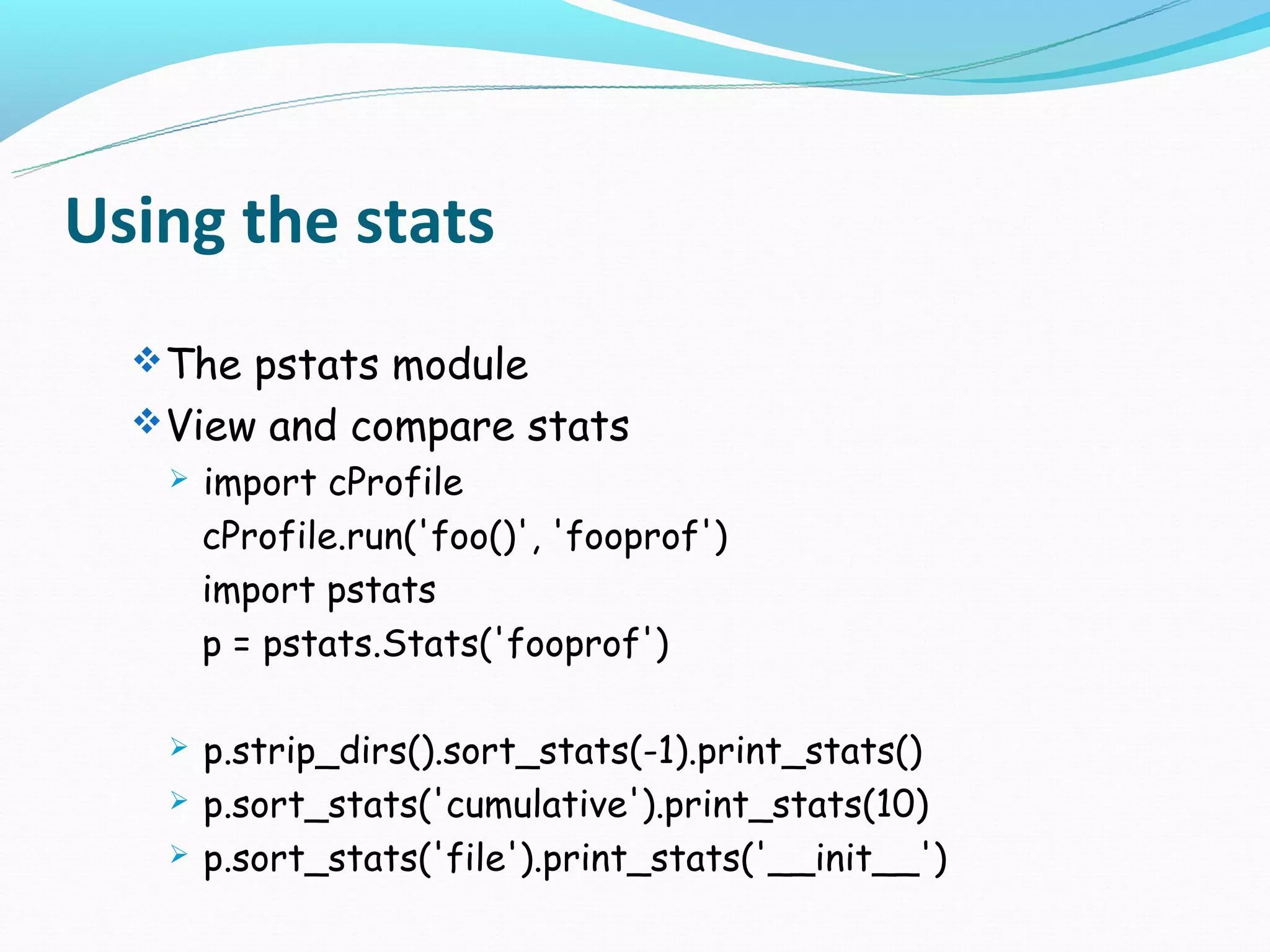 Using the stats
   The pstats module
   View and compare stats
      import cProfile
       cProfile.run('foo()', 'fooprof')
       import pstats
       p = pstats.Stats('fooprof')

      p.strip_dirs().sort_stats(-1).print_stats()
      p.sort_stats('cumulative').print_stats(10)
      p.sort_stats('file').print_stats('__init__')
 