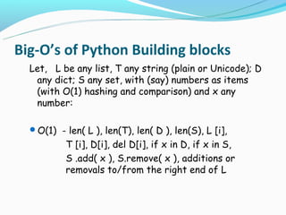 Big-O’s of Python Building blocks
  Let, L be any list, T any string (plain or Unicode); D
   any dict; S any set, with (say) numbers as items
   (with O(1) hashing and comparison) and x any
   number:

  O(1) - len( L ), len(T), len( D ), len(S), L [i],
           T [i], D[i], del D[i], if x in D, if x in S,
           S .add( x ), S.remove( x ), additions or
           removals to/from the right end of L
 
