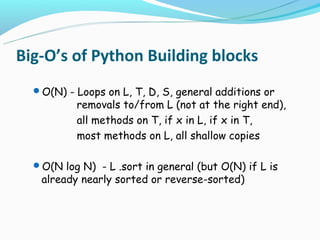 Big-O’s of Python Building blocks
  O(N) - Loops on L, T, D, S, general additions or
          removals to/from L (not at the right end),
          all methods on T, if x in L, if x in T,
          most methods on L, all shallow copies

  O(N log N) - L .sort in general (but O(N) if L is
   already nearly sorted or reverse-sorted)
 