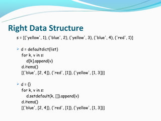 Right Data Structure
  s = [('yellow', 1), ('blue', 2), ('yellow', 3), ('blue', 4), ('red', 1)]

   d = defaultdict(list)
    for k, v in s:
       d[k].append(v)
    d.items()
    [('blue', [2, 4]), ('red', [1]), ('yellow', [1, 3])]

   d = {}
    for k, v in s:
       d.setdefault(k, []).append(v)
    d.items()
    [('blue', [2, 4]), ('red', [1]), ('yellow', [1, 3])]
 