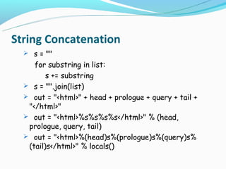 String Concatenation
   s = ""
     for substring in list:
         s += substring
   s = "".join(list)
   out = "<html>" + head + prologue + query + tail +
   "</html>"
   out = "<html>%s%s%s%s</html>" % (head,
   prologue, query, tail)
   out = "<html>%(head)s%(prologue)s%(query)s%
   (tail)s</html>" % locals()
 