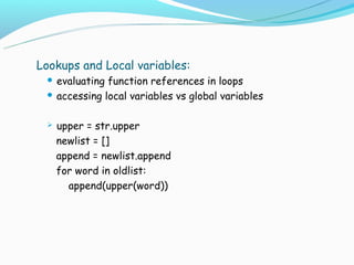 Lookups and Local variables:
  evaluating function references in loops
  accessing local variables vs global variables



    upper = str.upper
     newlist = []
     append = newlist.append
     for word in oldlist:
       append(upper(word))
 