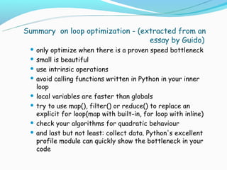Summary on loop optimization - (extracted from an
                                  essay by Guido)
  only optimize when there is a proven speed bottleneck
  small is beautiful

  use intrinsic operations

  avoid calling functions written in Python in your inner
   loop
  local variables are faster than globals

  try to use map(), filter() or reduce() to replace an
   explicit for loop(map with built-in, for loop with inline)
  check your algorithms for quadratic behaviour

  and last but not least: collect data. Python's excellent
   profile module can quickly show the bottleneck in your
   code
 
