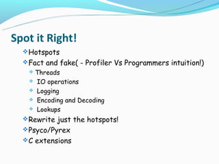 Spot it Right!
   Hotspots
   Fact and fake( - Profiler Vs Programmers intuition!)
   Threads
    IO operations

    Logging

    Encoding and Decoding

    Lookups

   Rewrite just the hotspots!
   Psyco/Pyrex
   C extensions
 