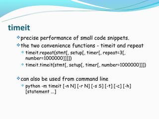 timeit
   precise performance of small code snippets.
   the two convenience functions - timeit and repeat
    timeit.repeat(stmt[, setup[, timer[, repeat=3[,
     number=1000000]]]])
    timeit.timeit(stmt[, setup[, timer[, number=1000000]]])



   can also be used from command line
      python -m timeit [-n N] [-r N] [-s S] [-t] [-c] [-h]
       [statement ...]
 