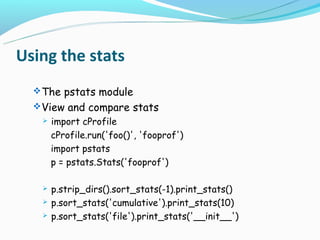 Using the stats
   The pstats module
   View and compare stats
      import cProfile
       cProfile.run('foo()', 'fooprof')
       import pstats
       p = pstats.Stats('fooprof')

      p.strip_dirs().sort_stats(-1).print_stats()
      p.sort_stats('cumulative').print_stats(10)
      p.sort_stats('file').print_stats('__init__')
 