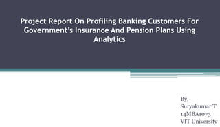 Project Report On Profiling Banking Customers For
Government’s Insurance And Pension Plans Using
Analytics
By,
Suryakumar T
14MBA1073
VIT University
 