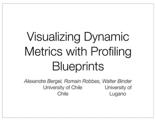 Visualizing Dynamic
Metrics with Proﬁling
     Blueprints
Alexandre Bergel, Romain Robbes, Walter Binder
        University of Chile       University of
              Chile                Lugano
 