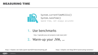 10CONFIDENTIAL
MEASURING TIME
System.currentTimeMillis()
System.nanoTime()
Spend time, not always accurate
1. Use benchmarks
http://openjdk.java.net/projects/code-tools/jmh/
2. Warm-up your JVM, …
https://shipilev.net/talks/jpoint-April2014-benchmarking.pdf https://shipilev.net/blog/2014/nanotrusting-nanotime/
 