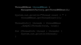 16CONFIDENTIAL
ThreadMXBean threadMBean =
ManagementFactory.getThreadMXBean();
System.out.println("Thread count = " +
threadMBean.getThreadCount());
ThreadInfo[] threads = threadMBean
.dumpAllThreads(true, true);
for (ThreadInfo thread : threads) {
System.out.println(thread);
}
 