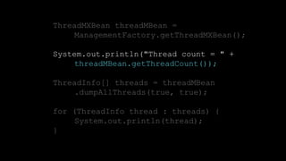 17CONFIDENTIAL
ThreadMXBean threadMBean =
ManagementFactory.getThreadMXBean();
System.out.println("Thread count = " +
threadMBean.getThreadCount());
ThreadInfo[] threads = threadMBean
.dumpAllThreads(true, true);
for (ThreadInfo thread : threads) {
System.out.println(thread);
}
 