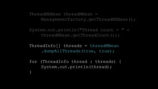 18CONFIDENTIAL
ThreadMXBean threadMBean =
ManagementFactory.getThreadMXBean();
System.out.println("Thread count = " +
threadMBean.getThreadCount());
ThreadInfo[] threads = threadMBean
.dumpAllThreads(true, true);
for (ThreadInfo thread : threads) {
System.out.println(thread);
}
 