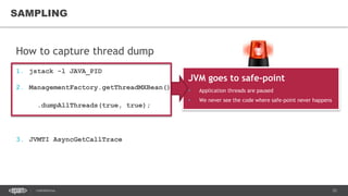 25CONFIDENTIAL
How to capture thread dump
1. jstack -l JAVA_PID
2. ManagementFactory.getThreadMXBean()
.dumpAllThreads(true, true);
3. JVMTI AsyncGetCallTrace
SAMPLING
JVM goes to safe-point
• Application threads are paused
• We never see the code where safe-point never happens
Does not trigger safe-points
 