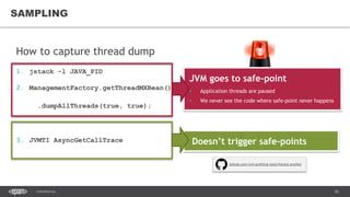 26CONFIDENTIAL
How to capture thread dump
1. jstack -l JAVA_PID
2. ManagementFactory.getThreadMXBean()
.dumpAllThreads(true, true);
3. JVMTI AsyncGetCallTrace
SAMPLING
Doesn’t trigger safe-points
github.com/jvm-profiling-tools/honest-profiler
JVM goes to safe-point
• Application threads are paused
• We never see the code where safe-point never happens
 