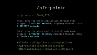27CONFIDENTIAL
Safe-points
> jstack –l JAVA_PID
Total time for which application threads were
stopped: 0.0132329 seconds, Stopping threads took:
0.0007617 seconds
Total time for which application threads were
stopped: 0.0002887 seconds, Stopping threads took:
0.0000385 seconds
-XX:+PrintGCApplicationStoppedTime
-XX:+PrintSafepointStatistics
-XX:PrintSafepointStatisticsCount=1
 