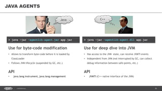 36CONFIDENTIAL
> java –jar -agentlib:agent.dll app.jar> java –jar -agentlib:agent.jar app.jar
JAVA AGENTS
Use for deep dive into JVM
• Has access to the JVM state, can receive JVMTI events
• Independent from JVM (not interrupted by GC, can collect
debug information between safe-points, etc.)
API
• JVMTI (C++ native interface of the JVM)
Use for byte-code modification
• Allows to transform byte-code before it is loaded by
ClassLoader
• Follows JVM lifecycle (suspended by GC, etc.)
API
• java.lang.instrument, java.lang.management
Java C++
 