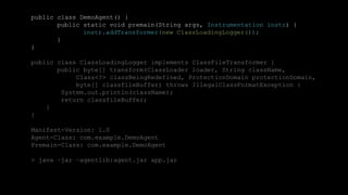 38CONFIDENTIAL
public class DemoAgent() {
public static void premain(String args, Instrumentation instr) {
instr.addTransformer(new ClassLoadingLogger());
}
}
public class ClassLoadingLogger implements ClassFileTransformer {
public byte[] transform(ClassLoader loader, String className,
Class<?> classBeingRedefined, ProtectionDomain protectionDomain,
byte[] classfileBuffer) throws IllegalClassFormatException {
System.out.println(className);
return classfileBuffer;
}
}
Manifest-Version: 1.0
Agent-Class: com.example.DemoAgent
Premain-Class: com.example.DemoAgent
> java –jar –agentlib:agent.jar app.jar
 