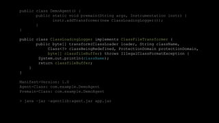39CONFIDENTIAL
public class DemoAgent() {
public static void premain(String args, Instrumentation instr) {
instr.addTransformer(new ClassLoadingLogger());
}
}
public class ClassLoadingLogger implements ClassFileTransformer {
public byte[] transform(ClassLoader loader, String className,
Class<?> classBeingRedefined, ProtectionDomain protectionDomain,
byte[] classfileBuffer) throws IllegalClassFormatException {
System.out.println(className);
return classfileBuffer;
}
}
Manifest-Version: 1.0
Agent-Class: com.example.DemoAgent
Premain-Class: com.example.DemoAgent
> java –jar –agentlib:agent.jar app.jar
 