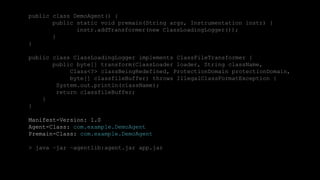 40CONFIDENTIAL
public class DemoAgent() {
public static void premain(String args, Instrumentation instr) {
instr.addTransformer(new ClassLoadingLogger());
}
}
public class ClassLoadingLogger implements ClassFileTransformer {
public byte[] transform(ClassLoader loader, String className,
Class<?> classBeingRedefined, ProtectionDomain protectionDomain,
byte[] classfileBuffer) throws IllegalClassFormatException {
System.out.println(className);
return classfileBuffer;
}
}
Manifest-Version: 1.0
Agent-Class: com.example.DemoAgent
Premain-Class: com.example.DemoAgent
> java –jar –agentlib:agent.jar app.jar
 