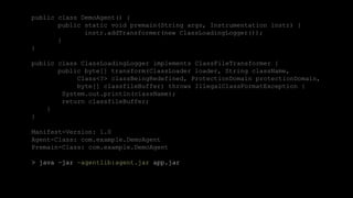 41CONFIDENTIAL
public class DemoAgent() {
public static void premain(String args, Instrumentation instr) {
instr.addTransformer(new ClassLoadingLogger());
}
}
public class ClassLoadingLogger implements ClassFileTransformer {
public byte[] transform(ClassLoader loader, String className,
Class<?> classBeingRedefined, ProtectionDomain protectionDomain,
byte[] classfileBuffer) throws IllegalClassFormatException {
System.out.println(className);
return classfileBuffer;
}
}
Manifest-Version: 1.0
Agent-Class: com.example.DemoAgent
Premain-Class: com.example.DemoAgent
> java –jar –agentlib:agent.jar app.jar
 