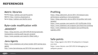 79CONFIDENTIAL
REFERENCES
Metric libraries
Perf4J https://github.com/perf4j/perf4j
Metrics http://metrics.dropwizard.io
Servo https://github.com/Netflix/servo
Byte-code modification with
JAVASSIST
https://blog.newrelic.com/2014/09/29/diving-bytecode-
manipulation-creating-audit-log-asm-javassist
https://www.youtube.com/watch?v=39kdr1mNZ_s
Java Agents
https://www.slideshare.net/arhan/oredev-2015-taming-java-
agents
http://www.barcelonajug.org/2015/04/java-agents.html
Profiling
https://blog.codecentric.de/en/2011/10/measure-java-
performance-sampling-or-instrumentation/
https://blog.codecentric.de/en/2014/10/profiler-tell-truth-
javaone/
https://www.youtube.com/watch?v=YCC-CpTE2LU&t=2312s
https://www.slideshare.net/aragozin/java-black-box-profiling
https://www.slideshare.net/aragozin/java-profiling-diy-
jugmskru-2016
Safe-points
http://blog.ragozin.info/2012/10/safepoints-in-hotspot-
jvm.html
https://www.cberner.com/2015/05/24/debugging-jvm-
safepoint-pauses/
 