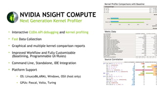 12
NVIDIA NSIGHT COMPUTE
Interactive CUDA API debugging and kernel profiling
Fast Data Collection
Graphical and multiple kernel comparison reports
Improved Workflow and Fully Customizable
(Baselining, Programmable UI/Rules)
Command Line, Standalone, IDE Integration
Platform Support
OS: Linux(x86,ARM), Windows, OSX (host only)
GPUs: Pascal, Volta, Turing
Next Generation Kernel Profiler
Kernel Profile Comparisons with Baseline
Metric Data
Source Correlation
 