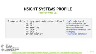 15
NSIGHT SYSTEMS PROFILE
Profile with CLI
$ nsys profile –t cuda,osrt,nvtx,cudnn,cublas 
-y 60 
-d 20 
–o baseline 
-f true 
–w true 
python main.py
cuda – GPU kernel
osrt – OS runtime
nvtx – NVIDIA Tools Extension
cudnn – CUDA Deep NN library
cublas– CUDA BLAS library
https://docs.nvidia.com/nsight-systems/#nsight_systems/2019.3.6-x86/06-cli-profiling.htm
ßAPIs to be traced
ßDelayed profile (sec)
ßProfiling duration (sec)
ßOutput filename
ßOverwrite when it’s true
ßDisplay
ßExecution command
 