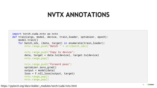 20
NVTX ANNOTATIONS
import torch.cuda.nvtx as nvtx
def train(args, model, device, train_loader, optimizer, epoch):
model.train()
for batch_idx, (data, target) in enumerate(train_loader):
nvtx.range_push("Batch " + str(batch_idx))
nvtx.range_push("Copy to device")
data, target = data.to(device), target.to(device)
nvtx.range_pop()
nvtx.range_push("Forward pass")
optimizer.zero_grad()
output = model(data)
loss = F.nll_loss(output, target)
nvtx.range_pop()
nvtx.range_pop()
https://pytorch.org/docs/stable/_modules/torch/cuda/nvtx.html
 