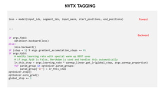 26
loss = model(input_ids, segment_ids, input_mask, start_positions, end_positions)
...
if args.fp16:
optimizer.backward(loss)
else:
loss.backward()
if (step + 1) % args.gradient_accumulation_steps == 0:
if args.fp16:
# modify learning rate with special warm up BERT uses
# if args.fp16 is False, BertAdam is used and handles this automatically
lr_this_step = args.learning_rate * warmup_linear.get_lr(global_step, args.warmup_proportion)
for param_group in optimizer.param_groups:
param_group['lr'] = lr_this_step
optimizer.step()
optimizer.zero_grad()
global_step += 1
Foward
Backward
NVTX TAGGING
 