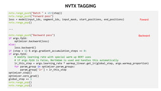 27
nvtx.range_push("Batch " + str(step))
nvtx.range_push("Forward pass")
loss = model(input_ids, segment_ids, input_mask, start_positions, end_positions)
nvtx.range_pop()
...
nvtx.range_push("Backward pass")
if args.fp16:
optimizer.backward(loss)
else:
loss.backward()
if (step + 1) % args.gradient_accumulation_steps == 0:
if args.fp16:
# modify learning rate with special warm up BERT uses
# if args.fp16 is False, BertAdam is used and handles this automatically
lr_this_step = args.learning_rate * warmup_linear.get_lr(global_step, args.warmup_proportion)
for param_group in optimizer.param_groups:
param_group['lr'] = lr_this_step
optimizer.step()
optimizer.zero_grad()
global_step += 1
nvtx.range_pop()
nvtx.range_pop()
Foward
Backward
NVTX TAGGING
 