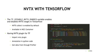 33
NVTX WITH TENSORFLOW
The TF_DISABLE_NVTX_RANGES variable enables
and disables NVTX ranges in TensorFlow
NVTX collect is enabled by default
Available in NGC Container
Having NVTX plugin for TF
Import nvtx plugin
Annotation in python code
Get data from through Profiler
 