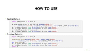 36
HOW TO USE
Adding Markers
Function Detector
import nvtx.plugins.tf as nvtx_tf
x, nvtx_context = nvtx_tf.ops.start(x, message='Dense 1-2', 
domain_name='Forward’, grad_domain_name='Gradient’, enabled=ENABLE_NVTX, trainable=True)
x = tf.layers.dense(x, 1000, activation=tf.nn.relu, name='dense_1')
x = tf.layers.dense(x, 1000, activation=tf.nn.relu, name='dense_2’)
x = nvtx_tf.ops.end(x, nvtx_context)
x = tf.layers.dense(x, 1000, activation=tf.nn.relu, name='dense_3')
import nvtx.plugins.tf as nvtx_tf
@nvtx_tf.ops.trace(message='Dense Block', domain_name='Forward',
grad_domain_name='Gradient', enabled=ENABLE_NVTX, trainable=True)
def dense_block(x):
x = tf.layers.dense(x, 1000, activation=tf.nn.relu, name='dense_1')
x = tf.layers.dense(x, 1000, activation=tf.nn.relu, name='dense_2’)
return x
 
