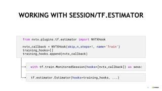 37
WORKING WITH SESSION/TF.ESTIMATOR
from nvtx.plugins.tf.estimator import NVTXHook
nvtx_callback = NVTXHook(skip_n_steps=1, name='Train’)
training_hooks=[]
training_hooks.append(nvtx_callback)
with tf.train.MonitoredSession(hooks=[nvtx_callback]) as sess:
tf.estimator.Estimator(hooks=training_hooks, ...)
 