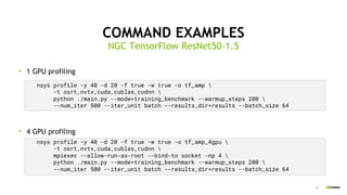 39
COMMAND EXAMPLES
1 GPU profiling
4 GPU profiling
NGC TensorFlow ResNet50-1.5
nsys profile -y 40 -d 20 -f true -w true -o tf_amp_4gpu 
-t osrt,nvtx,cuda,cublas,cudnn 
mpiexec --allow-run-as-root --bind-to socket -np 4 
python ./main.py --mode=training_benchmark --warmup_steps 200 
--num_iter 500 --iter_unit batch --results_dir=results --batch_size 64
nsys profile -y 40 -d 20 -f true -w true -o tf_amp 
-t osrt,nvtx,cuda,cublas,cudnn 
python ./main.py --mode=training_benchmark --warmup_steps 200 
--num_iter 500 --iter_unit batch --results_dir=results --batch_size 64
 