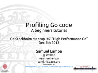 Profiling Go code
A beginners tutorial
Go Stockholm Meetup #7 “High Performance Go”
Dec 5th 2013

Samuel Lampa
@smllmp
+samuellampa
saml.rilspace.org

Developer at
www.uppmax.uu.se, www.farmbio.uu.se, rilpartner.se

 