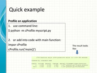Quick example
Profile an application
1. use command line:
$ python -m cProfile myscript.py
2. or add into code with main function:
impor cProfile
cProfile.run(‘main()’)

The result looks
like:

 