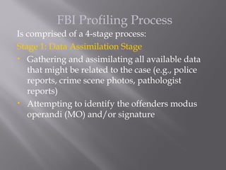 FBI Profiling Process
Is comprised of a 4-stage process:
Stage 1: Data Assimilation Stage
• Gathering and assimilating all available data

   that might be related to the case (e.g., police
   reports, crime scene photos, pathologist
   reports)
• Attempting to identify the offenders modus

   operandi (MO) and/or signature
 