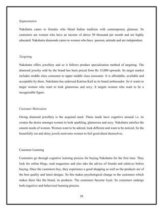 Segmentation
Nakshatra caters to females who blend Indian tradition with contemporary glamour. Its
customers are women who have an income of above 50 thousand per month and are highly
educated. Nakshatra diamonds caters to women who have passion, attitude and are independent.

Targeting
Nakshatra offers jewellery and so it follows product specialization method of targeting. The
diamond jewelry sold by the brand has been priced from Rs 15,000 upwards. Its target market
includes middle class consumer to upper middle class consumer. It is affordable, available and
acceptable by them. Nakshatra has endorsed Katrina Kaif as its brand ambassador. So it wants to
target women who want to look glamorous and sexy. It targets women who want to be a
recognizable figure.

Customer Motivation
Owing diamond jewellery is the acquired need. These needs have cognitive arousal i.e. its
creates the desire amongst women to look sparkling, glamorous and sexy. Nakshatra satisfies the
esteem needs of women. Women want to be adored, look different and want to be noticed. So the
beautifully cut and shiny jewels motivates women to feel good about themselves.

Customer Learning
Customers go through cognitive learning process for buying Nakshatra for the first time. They
look for online blogs, read magazines and also take the advice of friends and relatives before
buying. Once the customers buy, they experience a good shopping as well as the products are of
the best quality and latest designs. So this makes psychological change in the customers which
makes them like the brand, its products. The customers become loyal. So customers undergo
both cognitive and behavioral learning process.
10

 