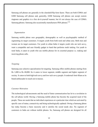 Samsung cell phones are generally in the clamshell/flip form factor. There are both CDMA and
GSM Samsung cell phones and, generally, GSM Samsung cell phones can accept custom
ringtones and graphics in a free do-it-yourself manner, but it's not always the case of CDMA
Samsung phones. Samsung also occasionally manufactures PDA phones.[14]

Segmentation
Samsung mobile phone uses geographic, demographic as well as psychographic method of
segmenting its target customers. It targets youth from both rural and urban area. Both men and
women are its target customers. For youth in urban India it targets youth who are tech savvy,
want a compatible and user friendly gadget in hand that performs multi tasking. For youth in
rural India, it caters to youth who use mobile phones for its essential purpose i.e. making and
receiving phone calls.

Targeting
Samsung uses selective specialization for targeting. Samsung offers mobile phones starting from
Rs 1,000 to Rs 40,000. So it caters to lower segment, middle segment and higher segment of
society. It caters to both high tech savvy and low tech savvy people. It endorsed Amir Khan as its
brand ambassador to reach out to masses.

Customer Motivation
The technological advancements and the need of faster communication has let to a revolution in
the cell phone world. Having a Samsung mobile phone has become the acquired need of the
people. These are needs that an individual experiences at a particular time which are activated by
specific cues of status, connectivity and being technologically updated. Owing a Samsung phone
has today become a basic necessity and it satisfies the social needs also. No segment of
customers in India are without mobile phones. So, Samsung cell phones are designed for all

12

 
