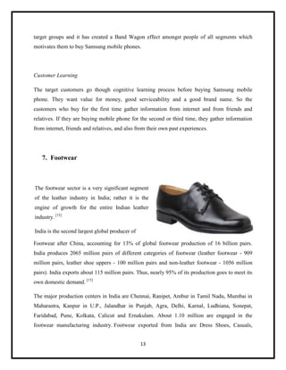 target groups and it has created a Band Wagon effect amongst people of all segments which
motivates them to buy Samsung mobile phones.

Customer Learning
The target customers go though cognitive learning process before buying Samsung mobile
phone. They want value for money, good serviceability and a good brand name. So the
customers who buy for the first time gather information from internet and from friends and
relatives. If they are buying mobile phone for the second or third time, they gather information
from internet, friends and relatives, and also from their own past experiences.

7. Footwear

The footwear sector is a very significant segment
of the leather industry in India; rather it is the
engine of growth for the entire Indian leather
industry. [15]
India is the second largest global producer of
Footwear after China, accounting for 13% of global footwear production of 16 billion pairs.
India produces 2065 million pairs of different categories of footwear (leather footwear - 909
million pairs, leather shoe uppers - 100 million pairs and non-leather footwear - 1056 million
pairs). India exports about 115 million pairs. Thus, nearly 95% of its production goes to meet its
own domestic demand. [15]
The major production centers in India are Chennai, Ranipet, Ambur in Tamil Nadu, Mumbai in
Maharastra, Kanpur in U.P., Jalandhar in Punjab, Agra, Delhi, Karnal, Ludhiana, Sonepat,
Faridabad, Pune, Kolkata, Calicut and Ernakulam. About 1.10 million are engaged in the
footwear manufacturing industry. Footwear exported from India are Dress Shoes, Casuals,
13

 