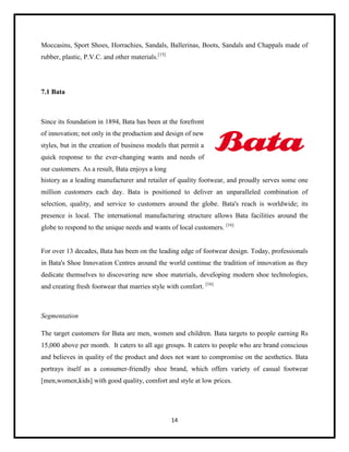 Moccasins, Sport Shoes, Horrachies, Sandals, Ballerinas, Boots, Sandals and Chappals made of
rubber, plastic, P.V.C. and other materials.[15]

7.1 Bata

Since its foundation in 1894, Bata has been at the forefront
of innovation; not only in the production and design of new
styles, but in the creation of business models that permit a
quick response to the ever-changing wants and needs of
our customers. As a result, Bata enjoys a long
history as a leading manufacturer and retailer of quality footwear, and proudly serves some one
million customers each day. Bata is positioned to deliver an unparalleled combination of
selection, quality, and service to customers around the globe. Bata's reach is worldwide; its
presence is local. The international manufacturing structure allows Bata facilities around the
globe to respond to the unique needs and wants of local customers. [16]

For over 13 decades, Bata has been on the leading edge of footwear design. Today, professionals
in Bata's Shoe Innovation Centres around the world continue the tradition of innovation as they
dedicate themselves to discovering new shoe materials, developing modern shoe technologies,
and creating fresh footwear that marries style with comfort. [16]

Segmentation
The target customers for Bata are men, women and children. Bata targets to people earning Rs
15,000 above per month. It caters to all age groups. It caters to people who are brand conscious
and believes in quality of the product and does not want to compromise on the aesthetics. Bata
portrays itself as a consumer-friendly shoe brand, which offers variety of casual footwear
[men,women,kids] with good quality, comfort and style at low prices.

14

 