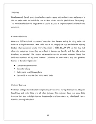 Targeting
Bata has casual, formal, semi- formal and sports shoes along with sandals for men and women. It
also has sports shoes and sandals for kids. So Bata follows selective specialization for targeting.
The price of Bata footwear ranges from Rs 200 to Rs 2000. It targets lower middle and middle
customers.

Customer Motivation
Foot wear fulfills the basic necessity of protection. Bata footwear satisfy the safety and social
needs of its target customers. Bata Shoes lies in the category of High Involvement, Feeling
Product where customers usually follow the pattern of FEEL-LEARN-DO, i.e. first they feel
about the product or brand, then learn about it features and benefits and then take action
(purchase/ no purchase). The comfort and durability are the two most important factors that
motivates customers to buy Bata footwear. Customers are motivated to buy Bata products
because of the following reasons:


Convenient denominations



6 months validity



Redeemable on all Bata products



Acceptable at over 800 Bata stores across India

Customer Learning
Customers undergo classical conditioning learning process while buying Bata footwear. They are
brand loyal and prefer Bata over all other footwear. The customers have been using Bata
footwear for a long period of time and do not prefer switching over to any other brand. Hence
repetitive learning is involved.

15

 