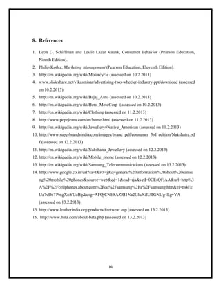 8. References
1. Leon G. Schiffman and Leslie Lazar Kaunk, Consumer Behavior (Pearson Education,
Ninnth Edition).
2. Philip Kotler, Marketing Management (Pearson Education, Eleventh Edition).
3. http://en.wikipedia.org/wiki/Motorcycle (assessed on 10.2.2013)
4. www.slideshare.net/vikasmisar/advertising-two-wheeler-industry-ppt/download (assessed
on 10.2.2013)
5. http://en.wikipedia.org/wiki/Bajaj_Auto (assessed on 10.2.2013)
6. http://en.wikipedia.org/wiki/Hero_MotoCorp (assessed on 10.2.2013)
7. http://en.wikipedia.org/wiki/Clothing (assessed on 11.2.2013)
8. http://www.pepejeans.com/en/home.html (assessed on 11.2.2013)
9. http://en.wikipedia.org/wiki/Jewellery#Native_American (assessed on 11.2.2013)
10. http://www.superbrandsindia.com/images/brand_pdf/consumer_3rd_edition/Nakshatra.pd
f (assessed on 12.2.2013)
11. http://en.wikipedia.org/wiki/Nakshatra_Jewellery (assessed on 12.2.2013)
12. http://en.wikipedia.org/wiki/Mobile_phone (assessed on 12.2.2013)
13. http://en.wikipedia.org/wiki/Samsung_Telecommunications (assessed on 13.2.2013)
14. http://www.google.co.in/url?sa=t&rct=j&q=general%20information%20about%20samsu
ng%20mobile%20phones&source=web&cd=1&cad=rja&ved=0CEsQFjAA&url=http%3
A%2F%2Fcellphones.about.com%2Fod%2Fsamsung%2Fa%2Fsamsung.htm&ei=m4Ec
Ua7vB6TPmgXiiYCoBg&usg=AFQjCNE8AZRI1Na2GluJGIUTGNUg4LgvYA
(assessed on 13.2.2013)
15. http://www.leatherindia.org/products/footwear.asp (assessed on 13.2.2013)
16. http://www.bata.com/about-bata.php (assessed on 13.2.2013)

16

 